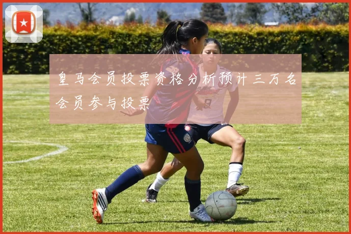 皇马会员投票资格分析预计三万名会员参与投票