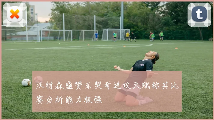 沃特森盛赞东契奇进攻天赋称其比赛分析能力极强
