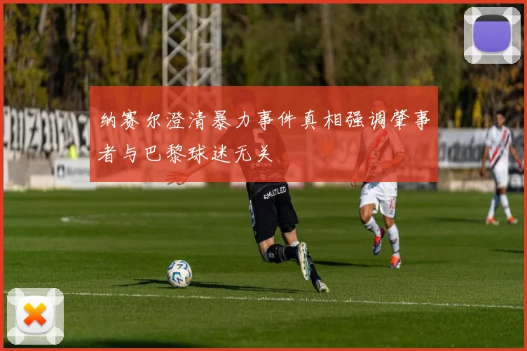 纳赛尔澄清暴力事件真相强调肇事者与巴黎球迷无关