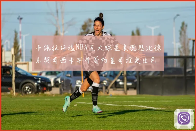 卡佩拉评选NBA五大球星表现恩比德东契奇西卡字母哥约基奇谁更出色