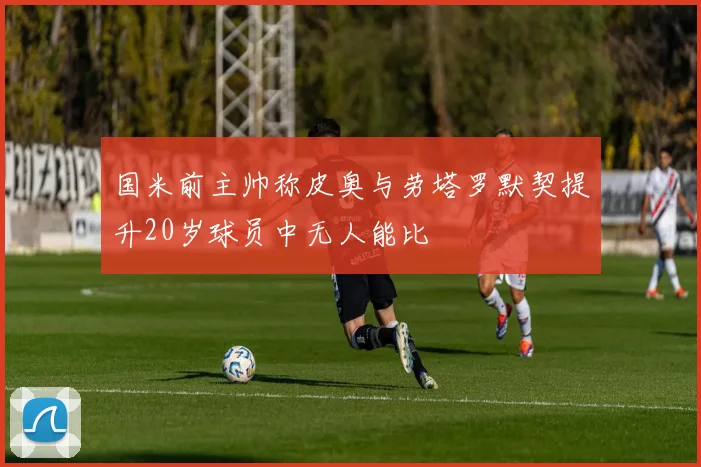 国米前主帅称皮奥与劳塔罗默契提升20岁球员中无人能比