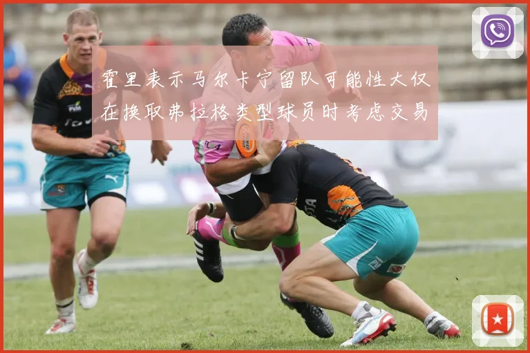 霍里表示马尔卡宁留队可能性大仅在换取弗拉格类型球员时考虑交易