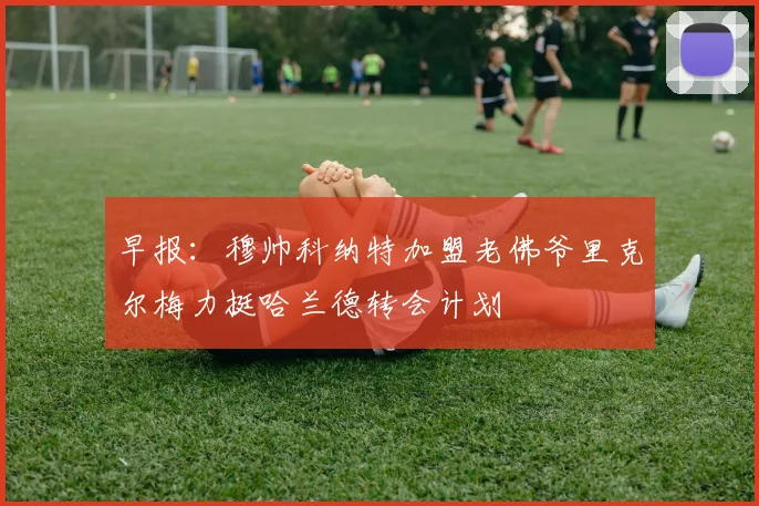 早报：穆帅科纳特加盟老佛爷里克尔梅力挺哈兰德转会计划