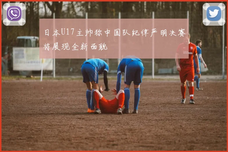 日本U17主帅称中国队纪律严明决赛将展现全新面貌