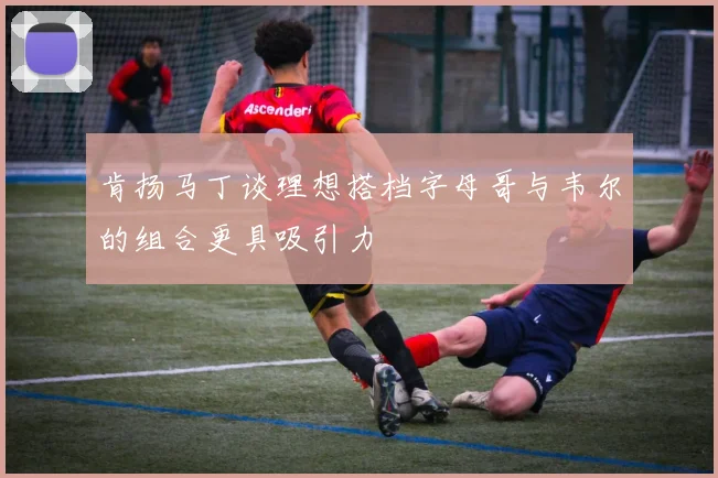 肯扬马丁谈理想搭档字母哥与韦尔的组合更具吸引力