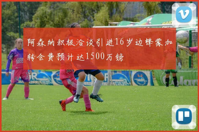 阿森纳积极洽谈引进16岁边锋蒙加转会费预计达1500万镑
