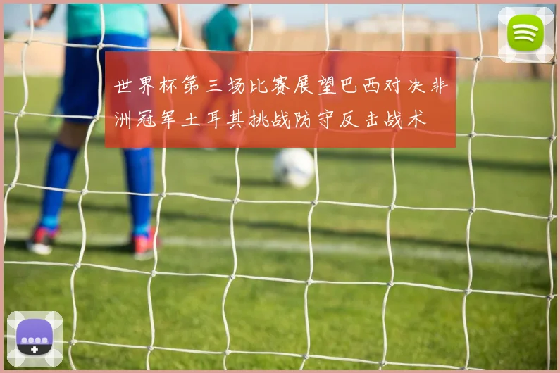 世界杯第三场比赛展望巴西对决非洲冠军土耳其挑战防守反击战术