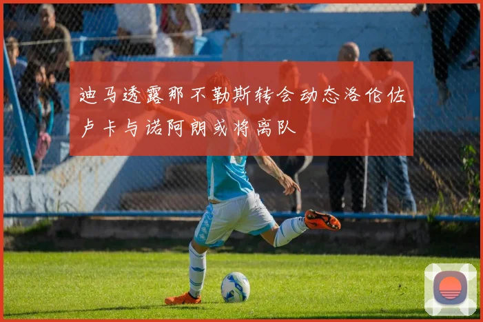 迪马透露那不勒斯转会动态洛伦佐卢卡与诺阿朗或将离队