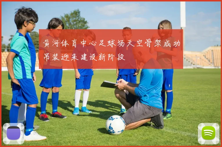 黄河体育中心足球场天空骨架成功吊装迎来建设新阶段