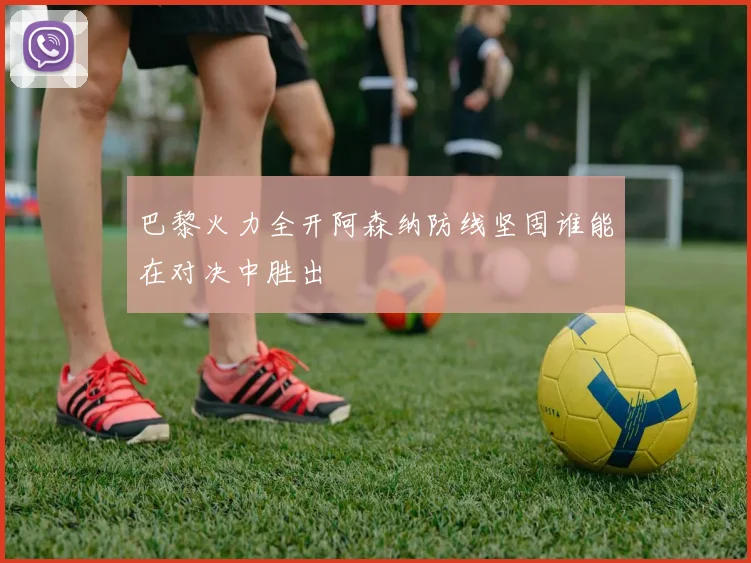 巴黎火力全开阿森纳防线坚固谁能在对决中胜出