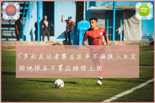 C罗好友记者赛后发声不满换人决定称他根本不累应继续上场