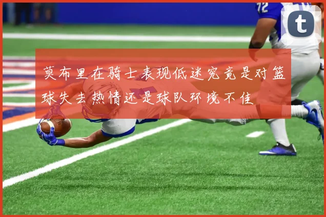 莫布里在骑士表现低迷究竟是对篮球失去热情还是球队环境不佳