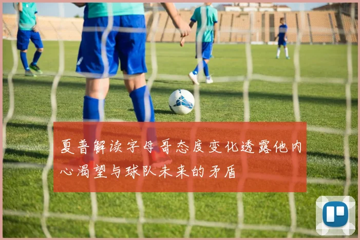 夏普解读字母哥态度变化透露他内心渴望与球队未来的矛盾