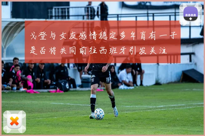 戈登与女友感情稳定多年育有一子是否将共同前往西班牙引发关注
