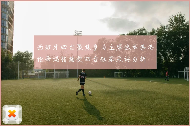 西班牙四台聚焦皇马主席选举弗洛伦蒂诺将接受四台独家采访分析
