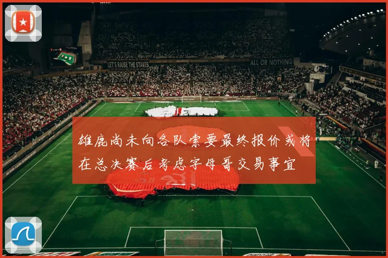 雄鹿尚未向各队索要最终报价或将在总决赛后考虑字母哥交易事宜