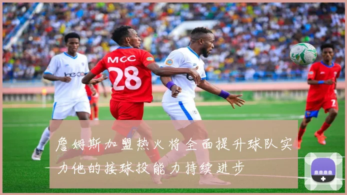 詹姆斯加盟热火将全面提升球队实力他的接球投能力持续进步