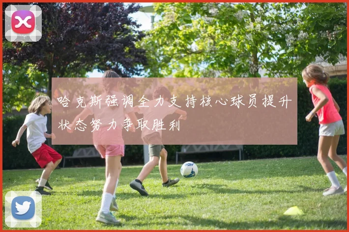 哈克斯强调全力支持核心球员提升状态努力争取胜利