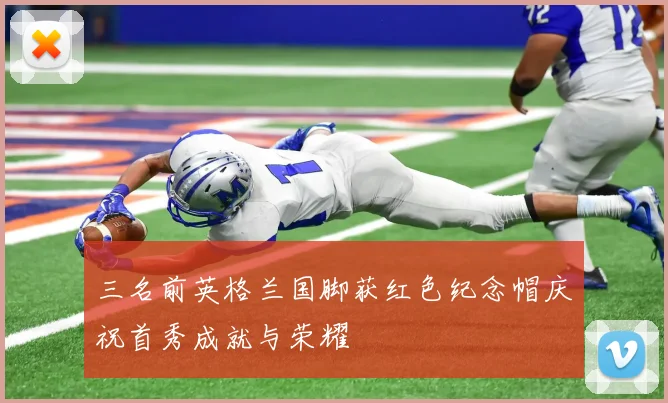 三名前英格兰国脚获红色纪念帽庆祝首秀成就与荣耀