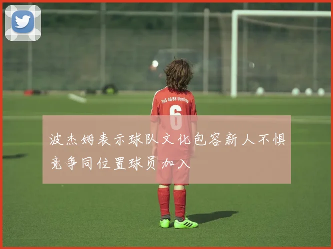 波杰姆表示球队文化包容新人不惧竞争同位置球员加入