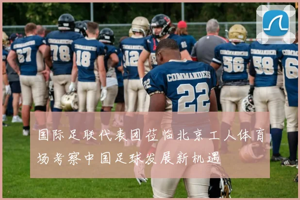 国际足联代表团莅临北京工人体育场考察中国足球发展新机遇
