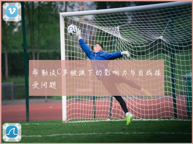 希勒谈C罗被换下的影响力与自我接受问题